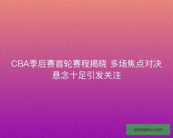 CBA季后赛首轮赛程揭晓 多场焦点对决悬念十足引发关注