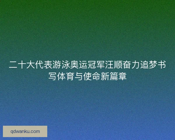 二十大代表游泳奥运冠军汪顺奋力追梦书写体育与使命新篇章