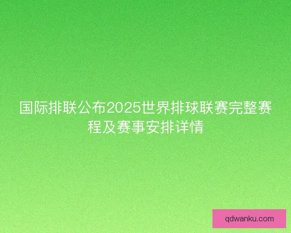 国际排联公布2025世界排球联赛完整赛程及赛事安排详情 国际排联公布2025世界排球联赛完整赛程及赛事安排详情