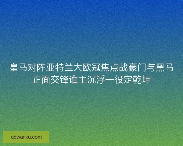 皇马对阵亚特兰大欧冠焦点战豪门与黑马正面交锋谁主沉浮一役定乾坤