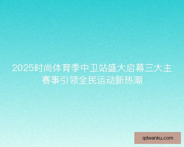 2025时尚体育季中卫站盛大启幕三大主赛事引领全民运动新热潮