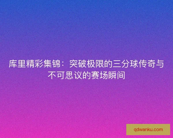 库里精彩集锦：突破极限的三分球传奇与不可思议的赛场瞬间