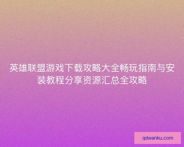 英雄联盟游戏下载攻略大全畅玩指南与安装教程分享资源汇总全攻略