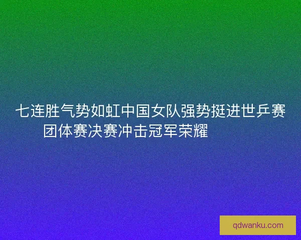 七连胜气势如虹中国女队强势挺进世乒赛团体赛决赛冲击冠军荣耀 🏓🇨🇳