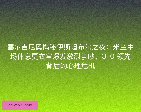 塞尔吉尼奥揭秘伊斯坦布尔之夜：米兰中场休息更衣室爆发激烈争吵，3-0 领先背后的心理危机