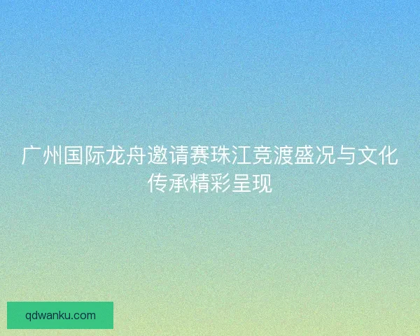 广州国际龙舟邀请赛珠江竞渡盛况与文化传承精彩呈现