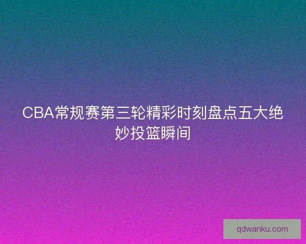 CBA常规赛第三轮精彩时刻盘点五大绝妙投篮瞬间 CBA常规赛第三轮精彩时刻盘点五大绝妙投篮瞬间