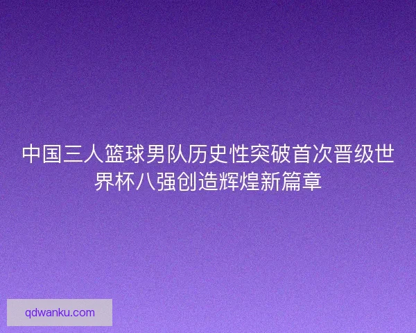 中国三人篮球男队历史性突破首次晋级世界杯八强创造辉煌新篇章 中国三人篮球男队历史性突破首次晋级世界杯八强创造辉煌新篇章