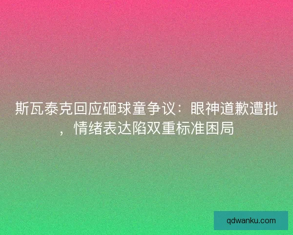 斯瓦泰克回应砸球童争议：眼神道歉遭批，情绪表达陷双重标准困局