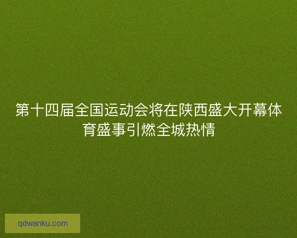 第十四届全国运动会将在陕西盛大开幕体育盛事引燃全城热情